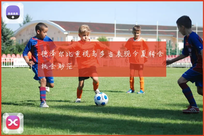 德泽尔比重视乌多吉表现今夏转会机会渺茫
