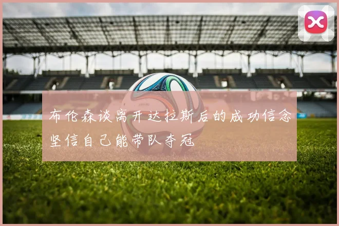 布伦森谈离开达拉斯后的成功信念坚信自己能带队夺冠