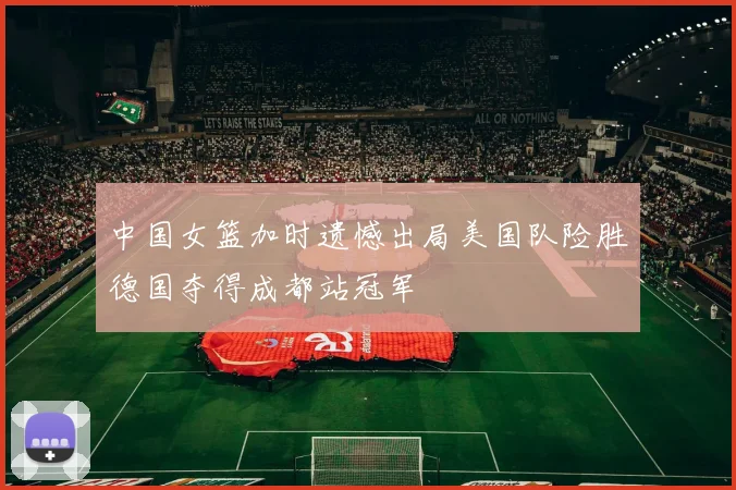 中国女篮加时遗憾出局美国队险胜德国夺得成都站冠军