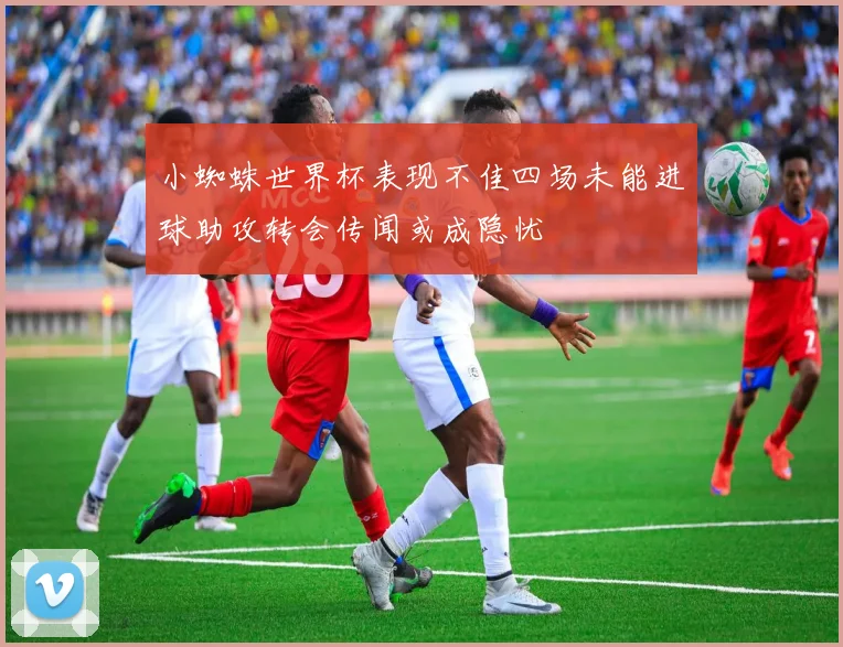 小蜘蛛世界杯表现不佳四场未能进球助攻转会传闻或成隐忧