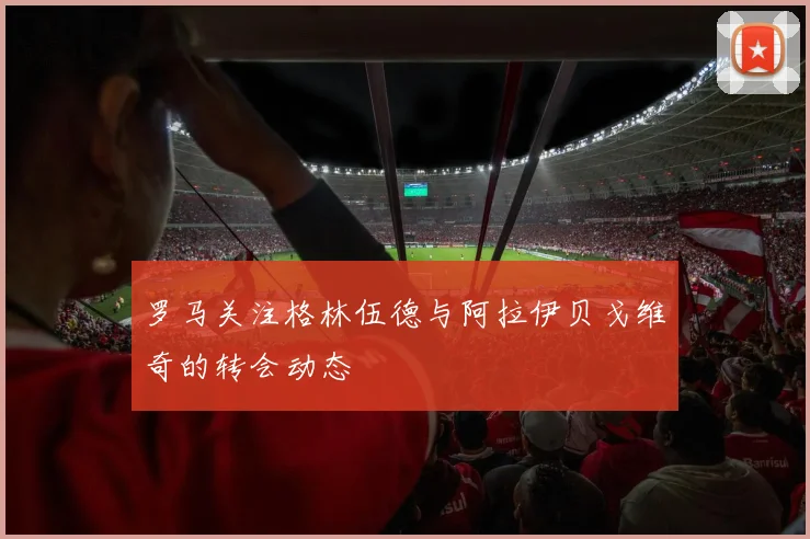 罗马关注格林伍德与阿拉伊贝戈维奇的转会动态