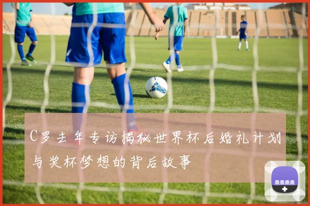 C罗去年专访揭秘世界杯后婚礼计划与奖杯梦想的背后故事