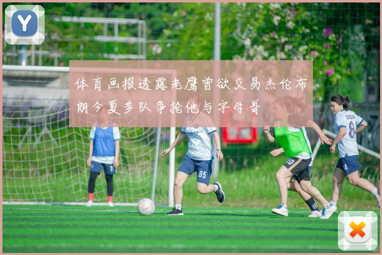 体育画报透露老鹰曾欲交易杰伦布朗今夏多队争抢他与字母哥