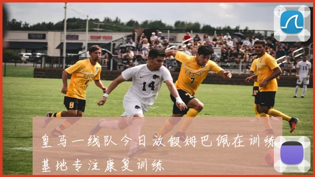 皇马一线队今日放假姆巴佩在训练基地专注康复训练