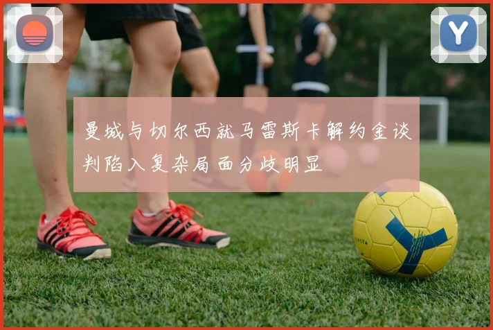曼城与切尔西就马雷斯卡解约金谈判陷入复杂局面分歧明显