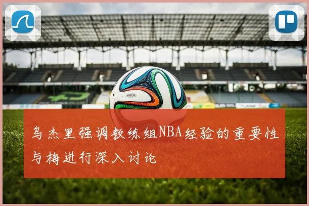 乌杰里强调教练组NBA经验的重要性与梅进行深入讨论